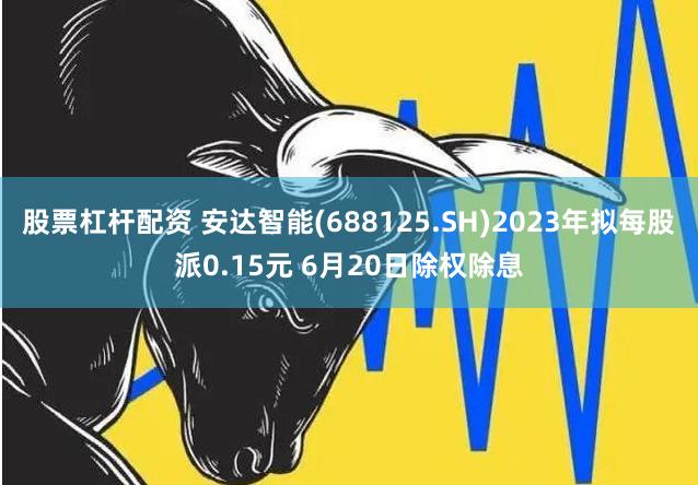 股票杠杆配资 安达智能(688125.SH)2023年拟每股派0.15元 6月20日除权除息