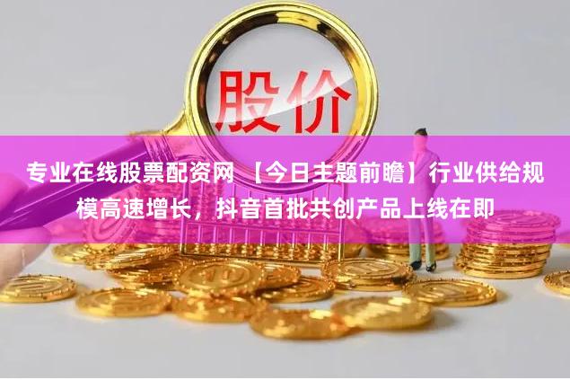 专业在线股票配资网 【今日主题前瞻】行业供给规模高速增长，抖音首批共创产品上线在即