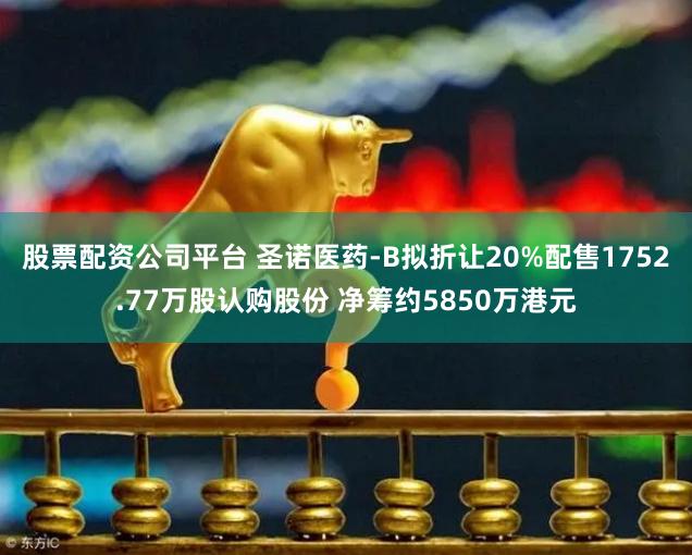 股票配资公司平台 圣诺医药-B拟折让20%配售1752.77万股认购股份 净筹约5850万港元