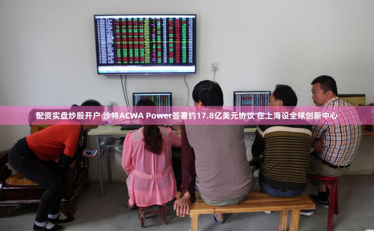 配资实盘炒股开户 沙特ACWA Power签署约17.8亿美元协议 在上海设全球创新中心