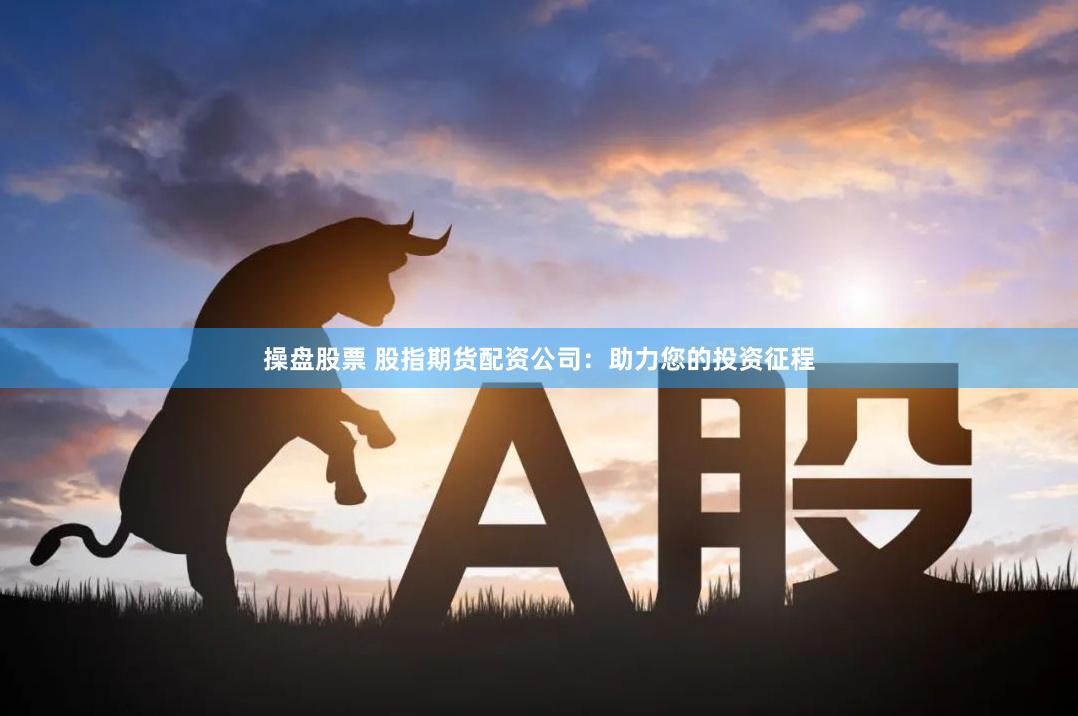 操盘股票 股指期货配资公司：助力您的投资征程