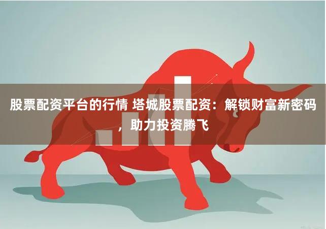 股票配资平台的行情 塔城股票配资：解锁财富新密码，助力投资腾飞