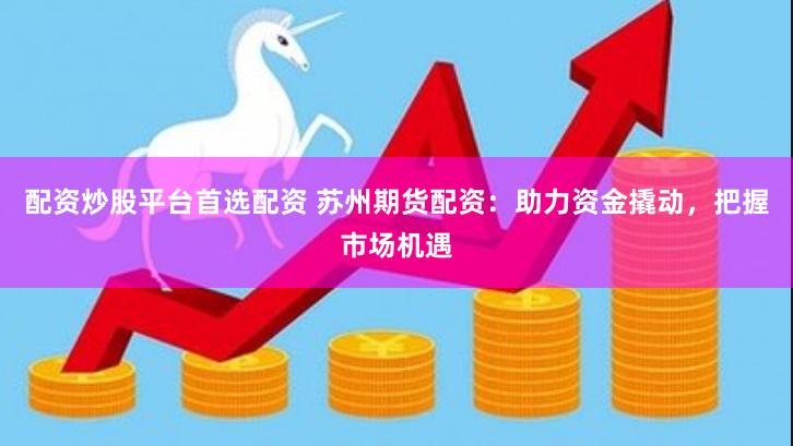 配资炒股平台首选配资 苏州期货配资：助力资金撬动，把握市场机遇