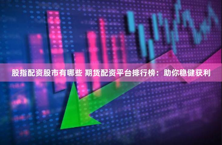 股指配资股市有哪些 期货配资平台排行榜：助你稳健获利