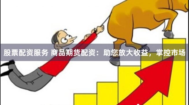 股票配资服务 商品期货配资：助您放大收益，掌控市场