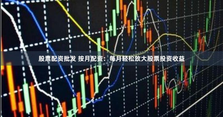 股票配资批发 按月配资：每月轻松放大股票投资收益