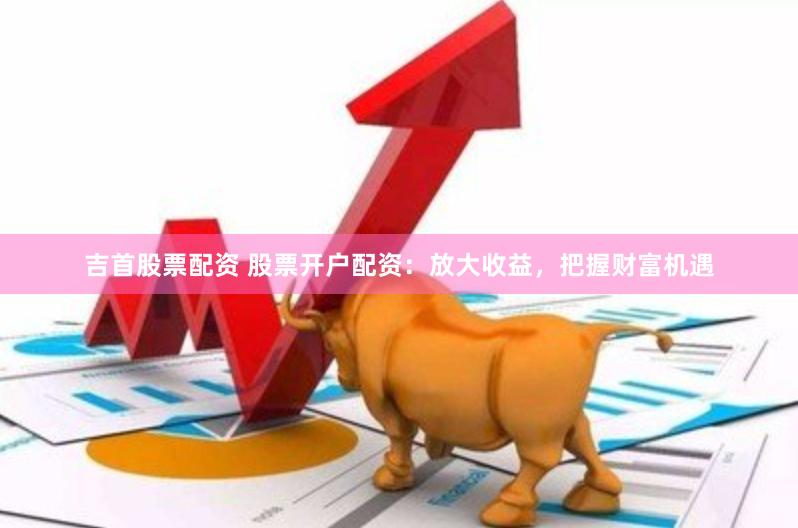 吉首股票配资 股票开户配资：放大收益，把握财富机遇